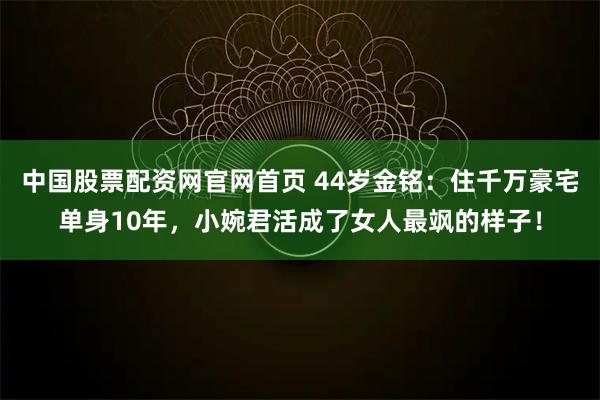 中国股票配资网官网首页 44岁金铭：住千万豪宅单身10年，小婉君活成了女人最飒的样子！