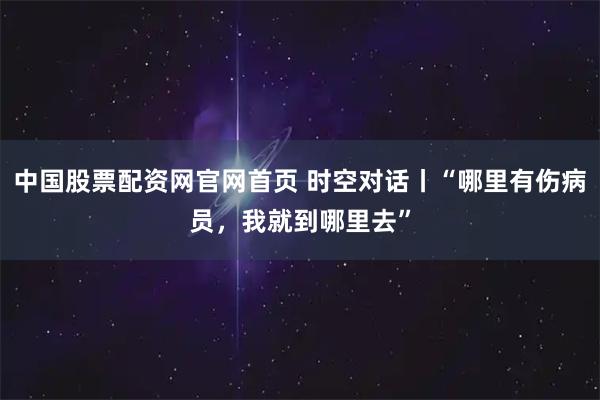 中国股票配资网官网首页 时空对话丨“哪里有伤病员，我就到哪里去”