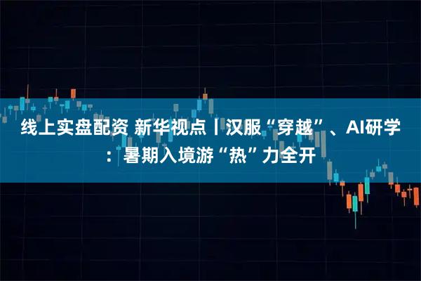 线上实盘配资 新华视点丨汉服“穿越”、AI研学：暑期入境游“热”力全开