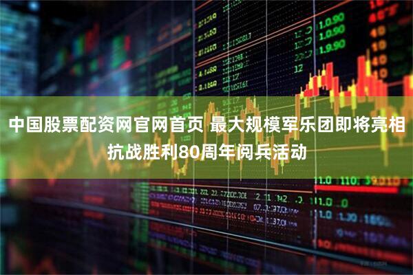 中国股票配资网官网首页 最大规模军乐团即将亮相抗战胜利80周年阅兵活动