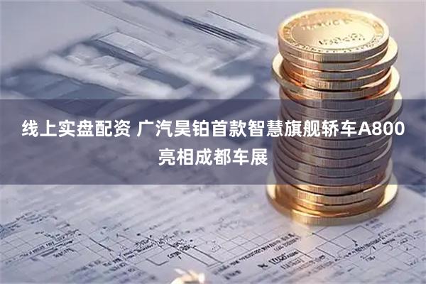 线上实盘配资 广汽昊铂首款智慧旗舰轿车A800亮相成都车展