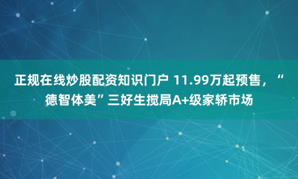 正规在线炒股配资知识门户 11.99万起预售，“德智体美”三好生搅局A+级家轿市场