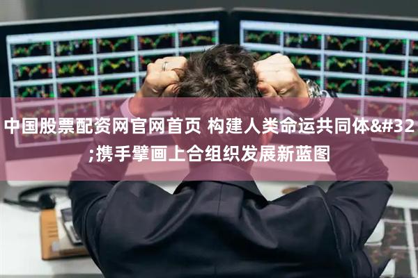 中国股票配资网官网首页 构建人类命运共同体&#32;携手擘画上合组织发展新蓝图