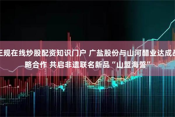 正规在线炒股配资知识门户 广盐股份与山河醋业达成战略合作&#32;共启非遗联名新品“山盟海誓”