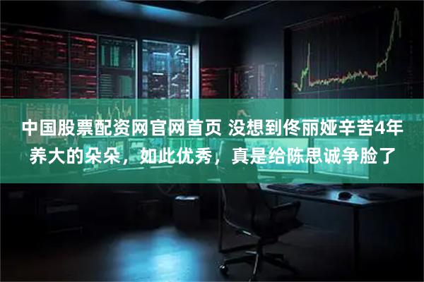 中国股票配资网官网首页 没想到佟丽娅辛苦4年养大的朵朵，如此优秀，真是给陈思诚争脸了