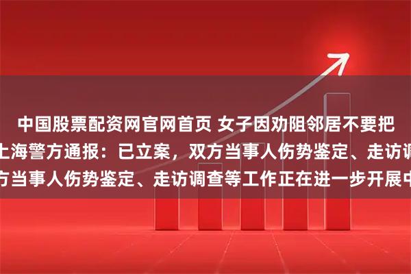 中国股票配资网官网首页 女子因劝阻邻居不要把垃圾扔家门口遭围殴，上海警方通报：已立案，双方当事人伤势鉴定、走访调查等工作正在进一步开展中