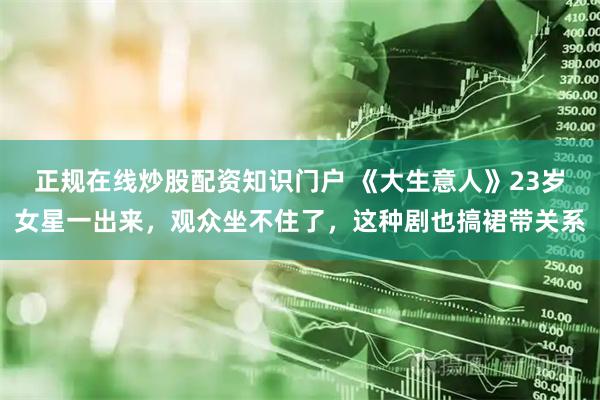 正规在线炒股配资知识门户 《大生意人》23岁女星一出来，观众坐不住了，这种剧也搞裙带关系
