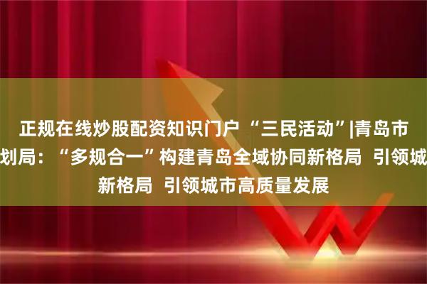 正规在线炒股配资知识门户 “三民活动”|青岛市自然资源和规划局：“多规合一”构建青岛全域协同新格局  引领城市高质量发展