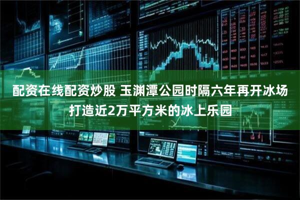 配资在线配资炒股 玉渊潭公园时隔六年再开冰场打造近2万平方米的冰上乐园