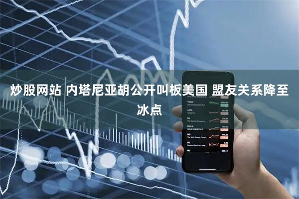 炒股网站 内塔尼亚胡公开叫板美国 盟友关系降至冰点