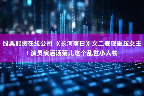 股票配资在线公司 《长河落日》女二表现碾压女主! 演员演活汤菊儿这个乱世小人物