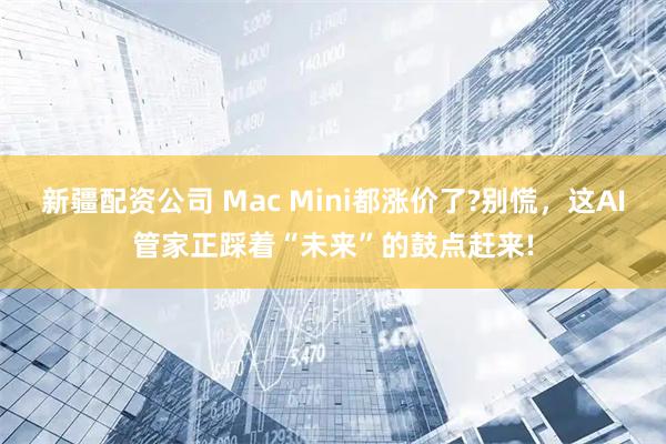 新疆配资公司 Mac Mini都涨价了?别慌，这AI管家正踩着“未来”的鼓点赶来!