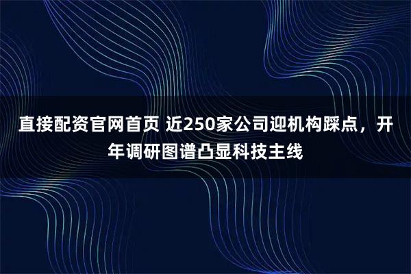 直接配资官网首页 近250家公司迎机构踩点，开年调研图谱凸显科技主线