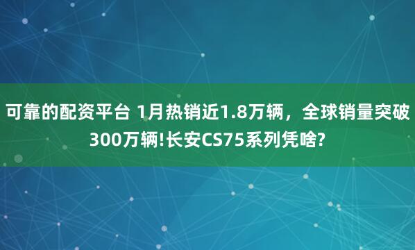 可靠的配资平台 1月热销近1.8万辆，全球销量突破300万辆!长安CS75系列凭啥?