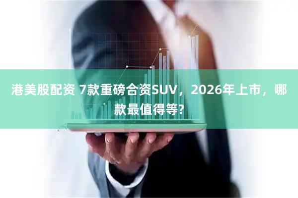 港美股配资 7款重磅合资SUV，2026年上市，哪款最值得等?