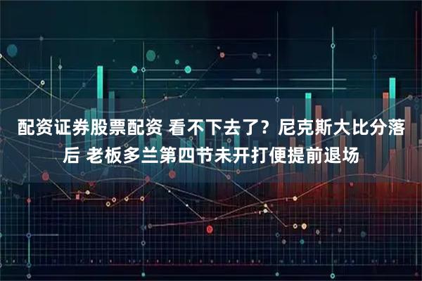 配资证券股票配资 看不下去了？尼克斯大比分落后 老板多兰第四节未开打便提前退场