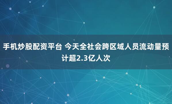手机炒股配资平台 今天全社会跨区域人员流动量预计超2.3亿人次