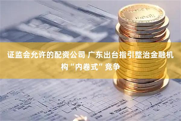 证监会允许的配资公司 广东出台指引整治金融机构“内卷式”竞争