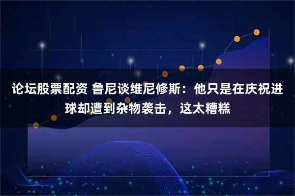 论坛股票配资 鲁尼谈维尼修斯：他只是在庆祝进球却遭到杂物袭击，这太糟糕