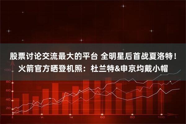 股票讨论交流最大的平台 全明星后首战夏洛特！火箭官方晒登机照：杜兰特&申京均戴小帽