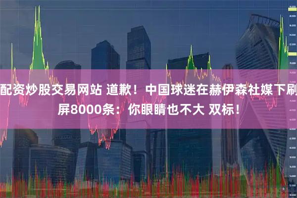 配资炒股交易网站 道歉！中国球迷在赫伊森社媒下刷屏8000条：你眼睛也不大 双标！
