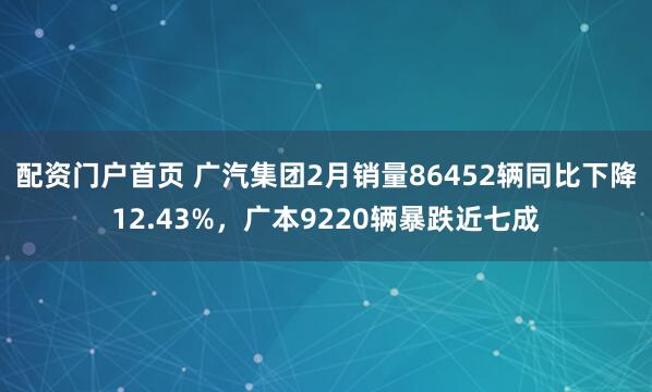 配资门户首页 广汽集团2月销量86452辆同比下降12.43%，广本9220辆暴跌近七成