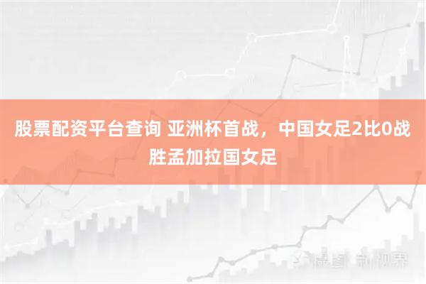 股票配资平台查询 亚洲杯首战，中国女足2比0战胜孟加拉国女足