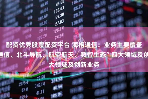 配资优秀股票配资平台 海格通信：业务主要覆盖“无线通信、北斗导航、航空航天、数智生态”四大领域及创新业务