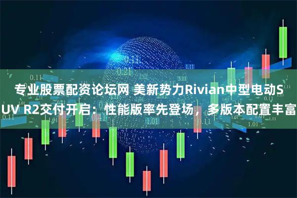 专业股票配资论坛网 美新势力Rivian中型电动SUV R2交付开启：性能版率先登场，多版本配置丰富