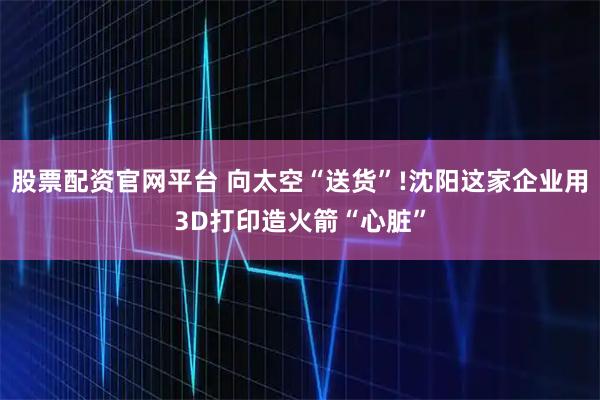 股票配资官网平台 向太空“送货”!沈阳这家企业用3D打印造火箭“心脏”