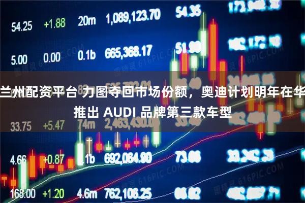 兰州配资平台 力图夺回市场份额，奥迪计划明年在华推出 AUDI 品牌第三款车型