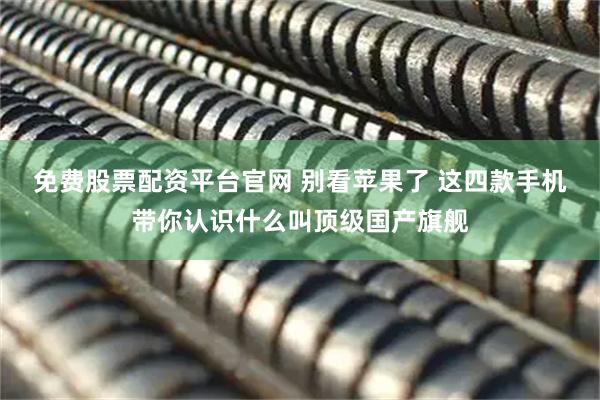 免费股票配资平台官网 别看苹果了 这四款手机带你认识什么叫顶级国产旗舰