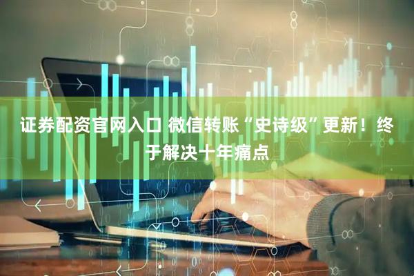 证券配资官网入口 微信转账“史诗级”更新！终于解决十年痛点